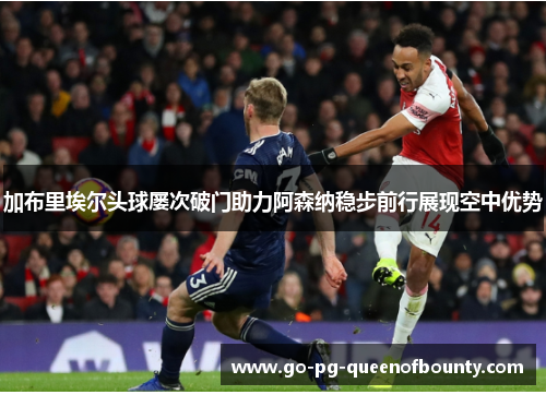 加布里埃尔头球屡次破门助力阿森纳稳步前行展现空中优势