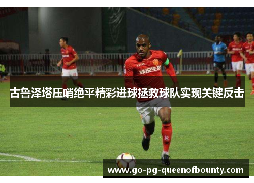 古鲁泽塔压哨绝平精彩进球拯救球队实现关键反击