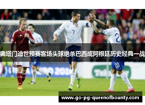 奥塔门迪世预赛客场头球绝杀巴西成阿根廷历史经典一战